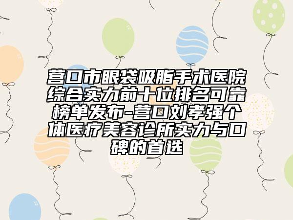 营口市眼袋吸脂手术医院综合实力前十位排名可靠榜单发布-营口刘孝强个体医疗美容诊所实力与口碑的首选