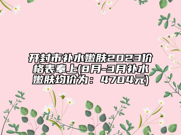 开封市补水嫩肤2023价格表奉上(8月-3月补水嫩肤均价为：4704元)