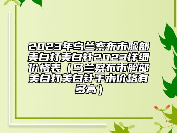 2023年乌兰察布市脸部美白打美白针2023详细价格表（乌兰察布市脸部美白打美白针手术价格有多高）