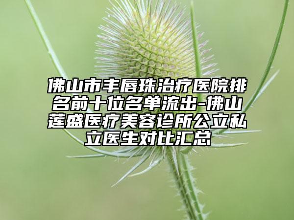 佛山市丰唇珠治疗医院排名前十位名单流出-佛山莲盛医疗美容诊所公立私立医生对比汇总