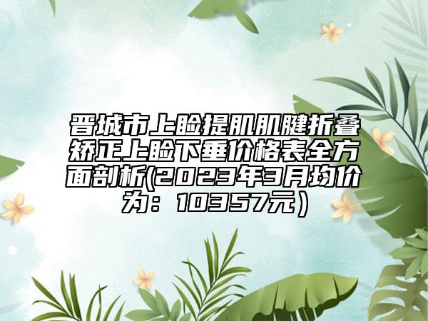晋城市上睑提肌肌腱折叠矫正上睑下垂价格表全方面剖析(2023年3月均价为：10357元）
