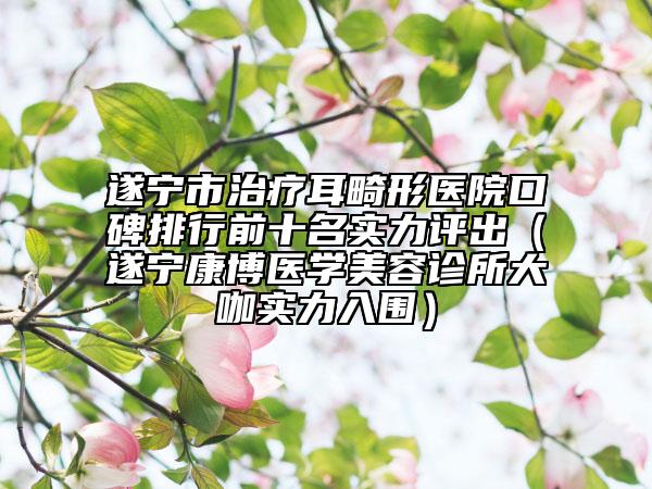 遂宁市治疗耳畸形医院口碑排行前十名实力评出（遂宁康博医学美容诊所大咖实力入围）
