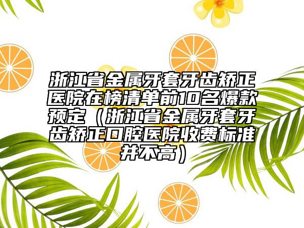 浙江省金属牙套牙齿矫正医院在榜清单前10名爆款预定（浙江省金属牙套牙齿矫正口腔医院收费标准并不高）