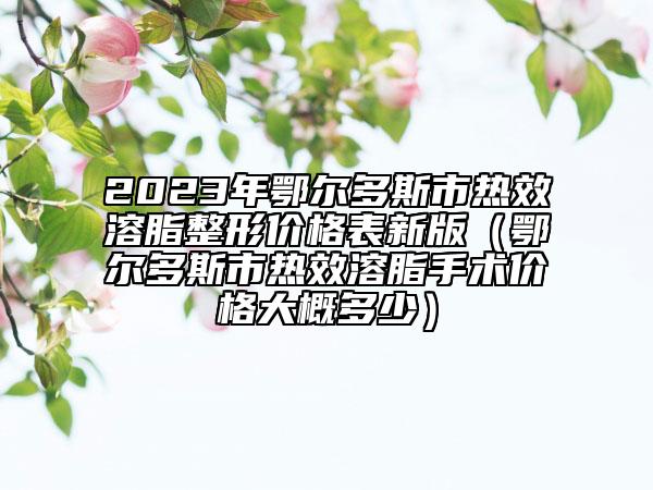 2023年鄂尔多斯市热效溶脂整形价格表新版（鄂尔多斯市热效溶脂手术价格大概多少）
