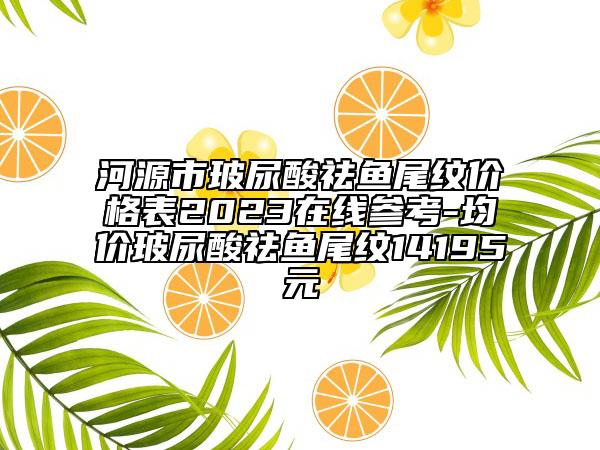 河源市玻尿酸祛鱼尾纹价格表2023在线参考-均价玻尿酸祛鱼尾纹14195元