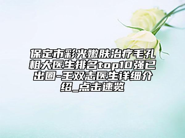 保定市彩光嫩肤治疗毛孔粗大医生排名top10强已出圈-王双志医生详细介绍_点击速览