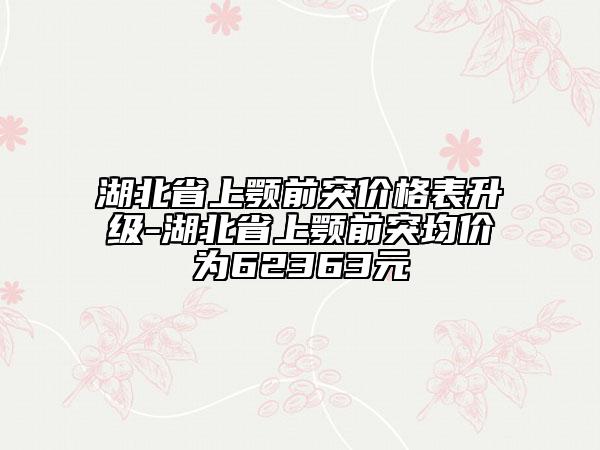 湖北省上颚前突价格表升级-湖北省上颚前突均价为62363元