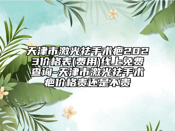 天津市激光祛手术疤2023价格表(费用)线上免费查询-天津市激光祛手术疤价格贵还是不贵