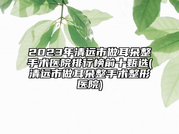 2023年清远市做耳朵整手术医院排行榜前十甄选(清远市做耳朵整手术整形医院)