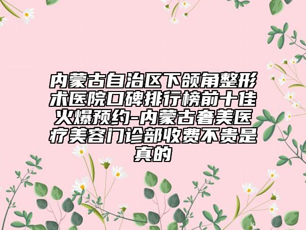 内蒙古自治区下颌角整形术医院口碑排行榜前十佳火爆预约-内蒙古奢美医疗美容门诊部收费不贵是真的