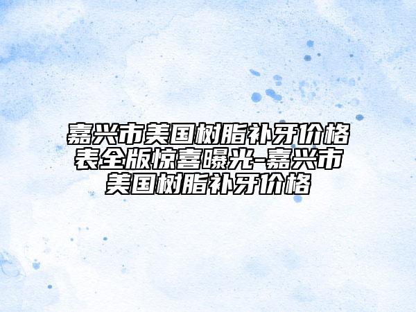 嘉兴市美国树脂补牙价格表全版惊喜曝光-嘉兴市美国树脂补牙价格
