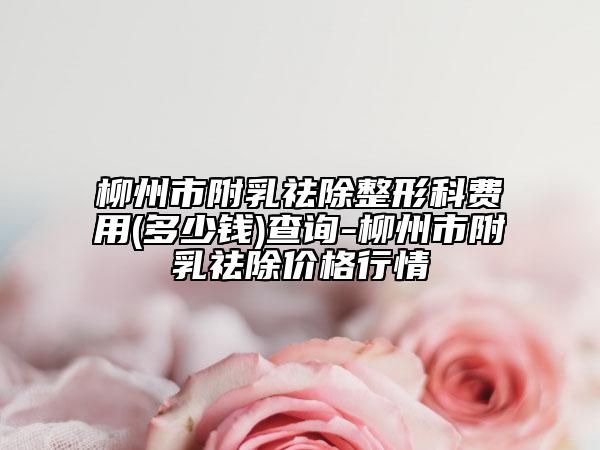 柳州市附乳祛除整形科费用(多少钱)查询-柳州市附乳祛除价格行情