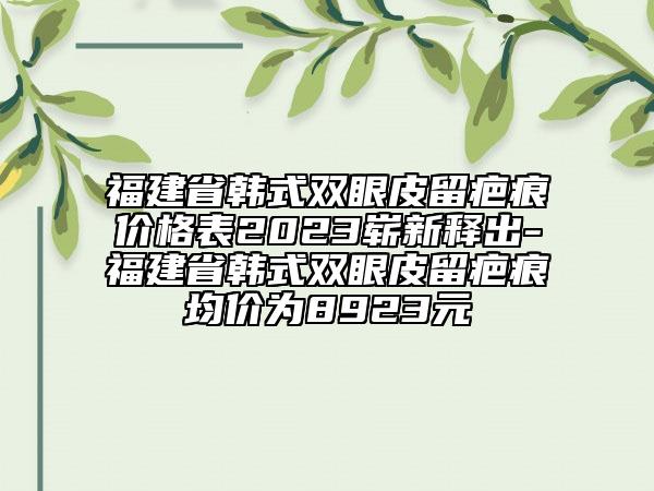 福建省韩式双眼皮留疤痕价格表2023崭新释出-福建省韩式双眼皮留疤痕均价为8923元