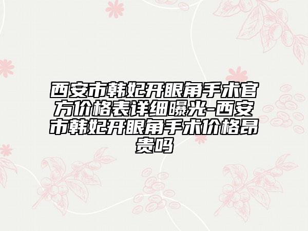 西安市韩妃开眼角手术官方价格表详细曝光-西安市韩妃开眼角手术价格昂贵吗