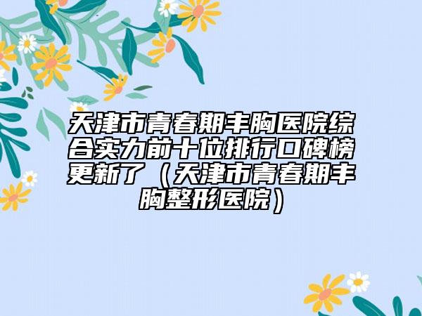 天津市青春期丰胸医院综合实力前十位排行口碑榜更新了（天津市青春期丰胸整形医院）