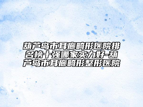 葫芦岛市耳廊畸形医院排名榜十强哪家实力好-葫芦岛市耳廊畸形整形医院