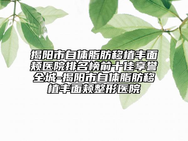 揭阳市自体脂肪移植丰面颊医院排名榜前十佳享誉全城-揭阳市自体脂肪移植丰面颊整形医院