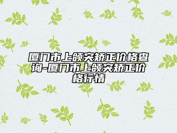 厦门市上颌突矫正价格查询-厦门市上颌突矫正价格行情