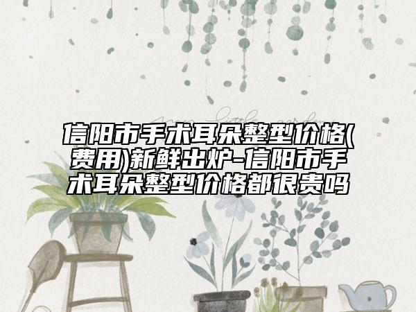 信阳市手术耳朵整型价格(费用)新鲜出炉-信阳市手术耳朵整型价格都很贵吗