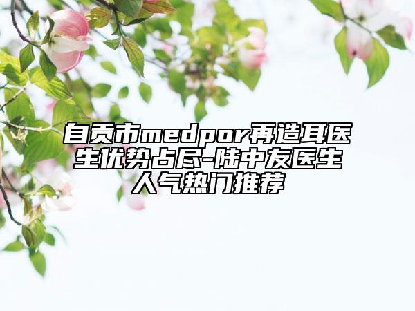 自贡市medpor再造耳医生优势占尽-陆中友医生人气热门推荐