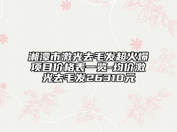 湘潭市激光去毛发超火爆项目价格表一览-均价激光去毛发26310元