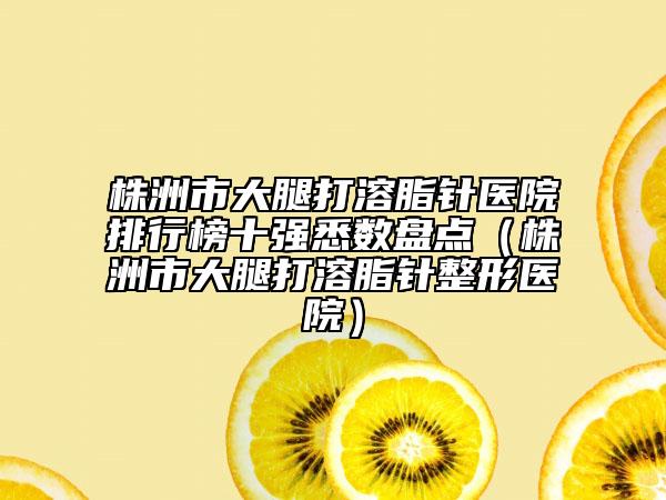 株洲市大腿打溶脂针医院排行榜十强悉数盘点（株洲市大腿打溶脂针整形医院）