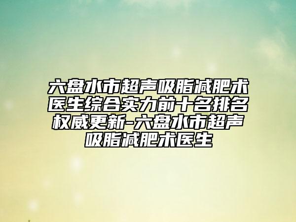 六盘水市超声吸脂减肥术医生综合实力前十名排名权威更新-六盘水市超声吸脂减肥术医生