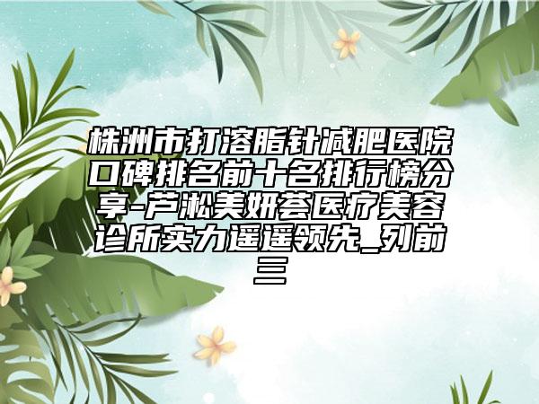 株洲市打溶脂针减肥医院口碑排名前十名排行榜分享-芦淞美妍荟医疗美容诊所实力遥遥领先_列前三