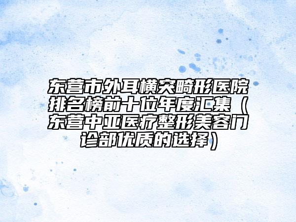 东营市外耳横突畸形医院排名榜前十位年度汇集（东营中亚医疗整形美容门诊部优质的选择）