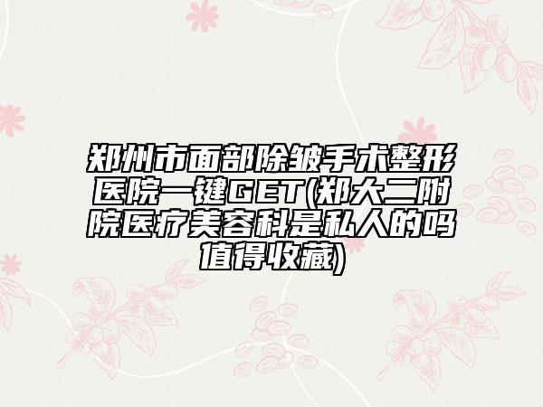 郑州市面部除皱手术整形医院一键GET(郑大二附院医疗美容科是私人的吗值得收藏)