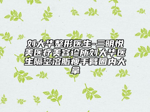 刘大华整形医生-三明悦美医疗美容诊所刘大华医生隔空溶脂瘦手臂圈内大拿