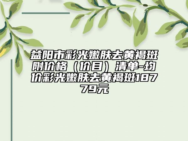 益阳市彩光嫩肤去黄褐斑附价格（价目）清单-均价彩光嫩肤去黄褐斑18779元
