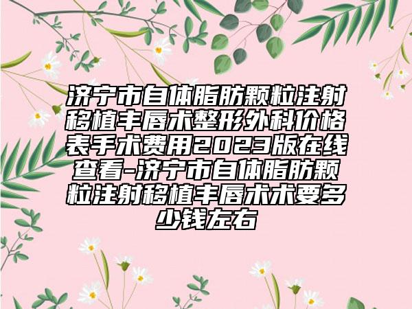 济宁市自体脂肪颗粒注射移植丰唇术整形外科价格表手术费用2023版在线查看-济宁市自体脂肪颗粒注射移植丰唇术术要多少钱左右