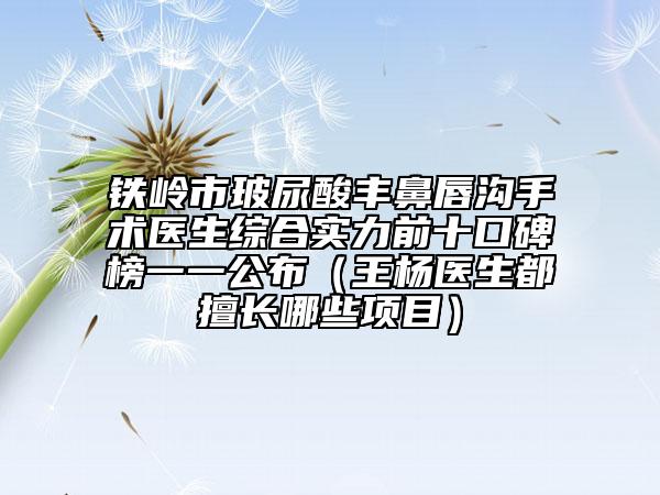 铁岭市玻尿酸丰鼻唇沟手术医生综合实力前十口碑榜一一公布（王杨医生都擅长哪些项目）