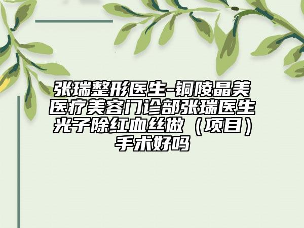 张瑞整形医生-铜陵晶美医疗美容门诊部张瑞医生光子除红血丝做（项目）手术好吗