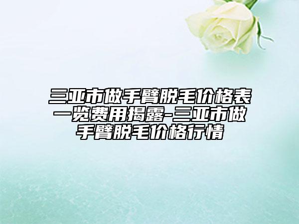 三亚市做手臂脱毛价格表一览费用揭露-三亚市做手臂脱毛价格行情