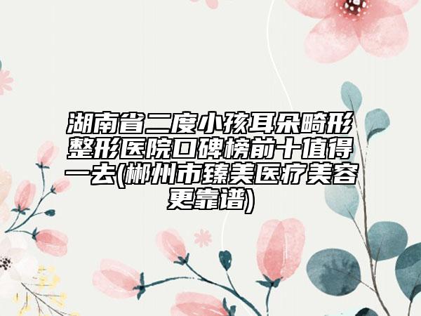 湖南省二度小孩耳朵畸形整形医院口碑榜前十值得一去(郴州市臻美医疗美容更靠谱)