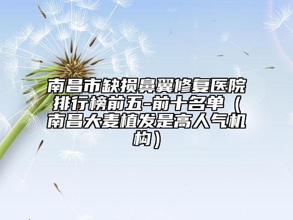 南昌市缺损鼻翼修复医院排行榜前五-前十名单（南昌大麦植发是高人气机构）