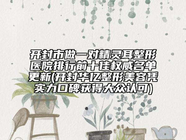 开封市做一对精灵耳整形医院排行前十佳权威名单更新(开封华亿整形美容凭实力口碑获得大众认可)
