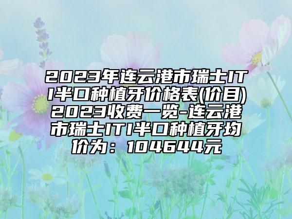 2023年连云港市瑞士ITI半口种植牙价格表(价目)2023收费一览-连云港市瑞士ITI半口种植牙均价为：104644元