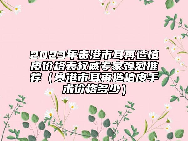 2023年贵港市耳再造植皮价格表权威专家强烈推荐（贵港市耳再造植皮手术价格多少）