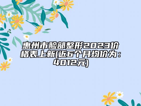 惠州市脸部整形2023价格表上新(近6个月均价为：4012元)