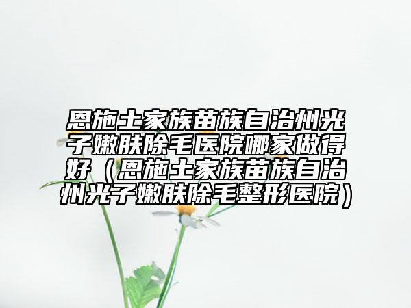 恩施土家族苗族自治州光子嫩肤除毛医院哪家做得好（恩施土家族苗族自治州光子嫩肤除毛整形医院）