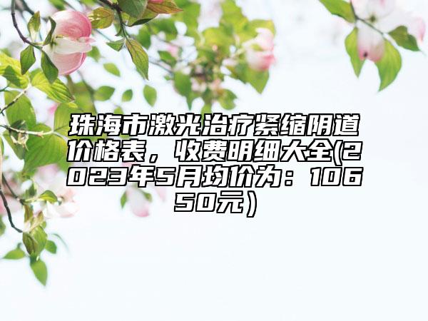 珠海市激光治疗紧缩阴道价格表，收费明细大全(2023年5月均价为：10650元）