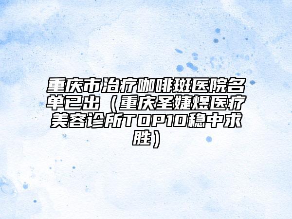 重庆市治疗咖啡斑医院名单已出（重庆圣婕煜医疗美容诊所TOP10稳中求胜）
