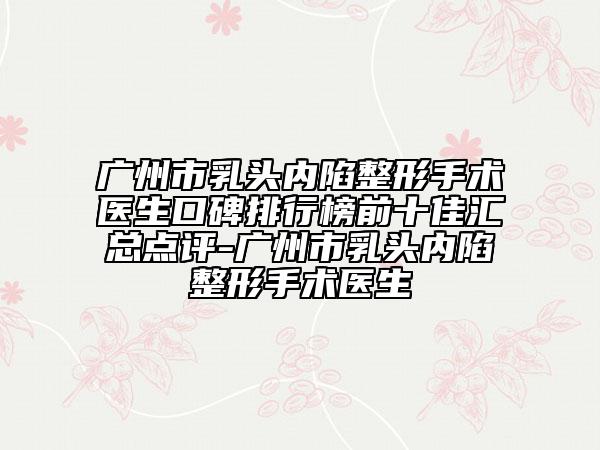 广州市乳头内陷整形手术医生口碑排行榜前十佳汇总点评-广州市乳头内陷整形手术医生
