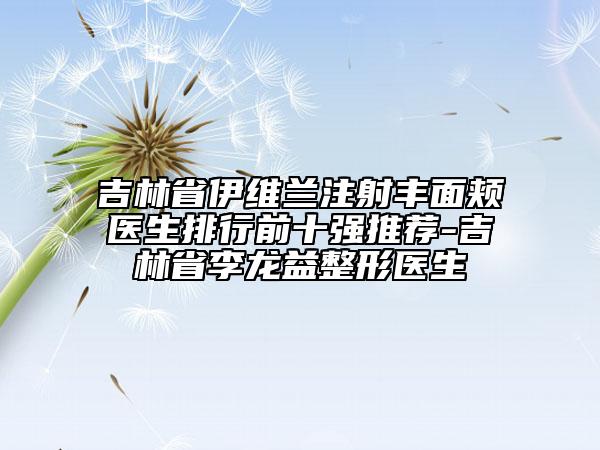 吉林省伊维兰注射丰面颊医生排行前十强推荐-吉林省李龙益整形医生