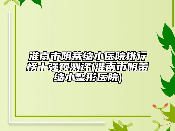 淮南市阴蒂缩小医院排行榜十强预测评(淮南市阴蒂缩小整形医院)