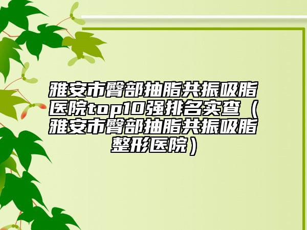 雅安市臀部抽脂共振吸脂医院top10强排名实查（雅安市臀部抽脂共振吸脂整形医院）