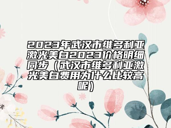 2023年武汉市维多利亚激光美白2023价格明细同步（武汉市维多利亚激光美白费用为什么比较高呢）